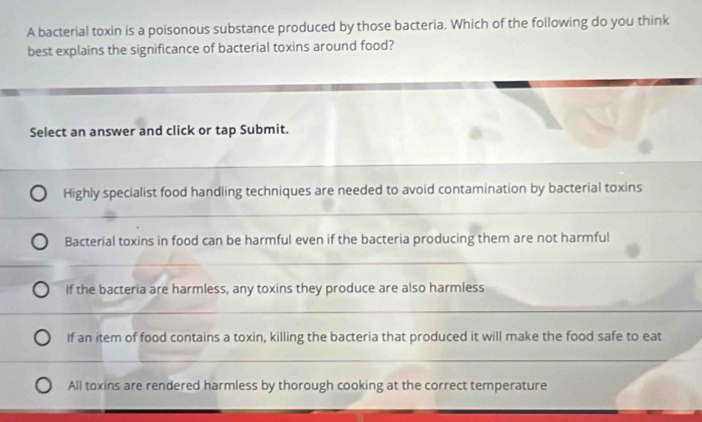 A bacterial toxin is a poisonous substance produced by those bacteria. Which of the following do you think
best explains the significance of bacterial toxins around food?
Select an answer and click or tap Submit.
Highly specialist food handling techniques are needed to avoid contamination by bacterial toxins
Bacterial toxins in food can be harmful even if the bacteria producing them are not harmful
If the bacteria are harmless, any toxins they produce are also harmless
If an item of food contains a toxin, killing the bacteria that produced it will make the food safe to eat
All toxins are rendered harmless by thorough cooking at the correct temperature