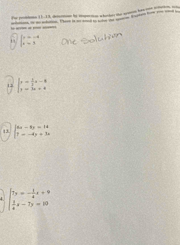 Far problems. 11-15, determone by ispection whether the systum has one sntution, ii 
solelons, or to sobition. There is no need to solve the surem. Explain how you used in 
to arroo at yome anyoen. 
11 beginarrayl y=-4 x=5endarray.
t2 beginarrayl y= 1/2 x-8 y=3x+4endarray.
13. beginarrayl 6x-8y=14 7=-4y+3xendarray.
4. beginarrayl 7y=- 1/4 x+9  1/4 x-7y=10endarray.