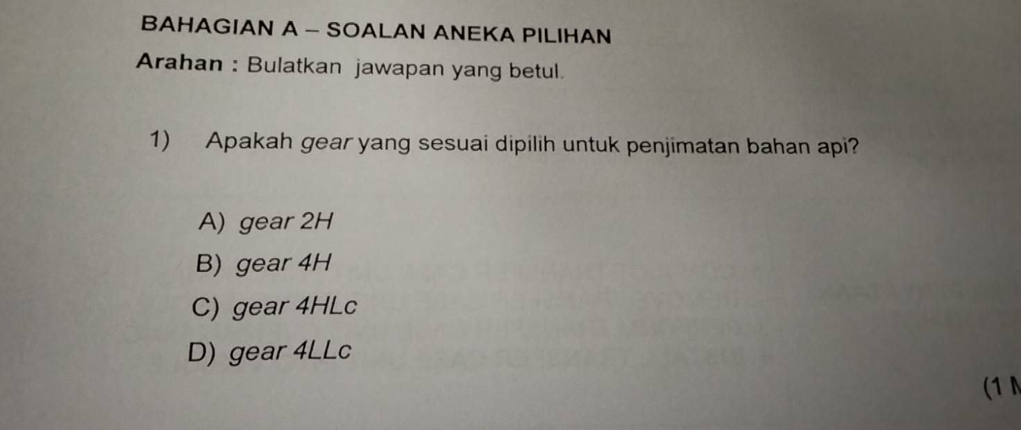 BAHAGIAN A - SOALAN ANEKA PILIHAN
Arahan : Bulatkan jawapan yang betul.
1) Apakah gear yang sesuai dipilih untuk penjimatan bahan api?
A) gear 2H
B) gear 4H
C) gear 4HLc
D) gear 4LLc
(1 N