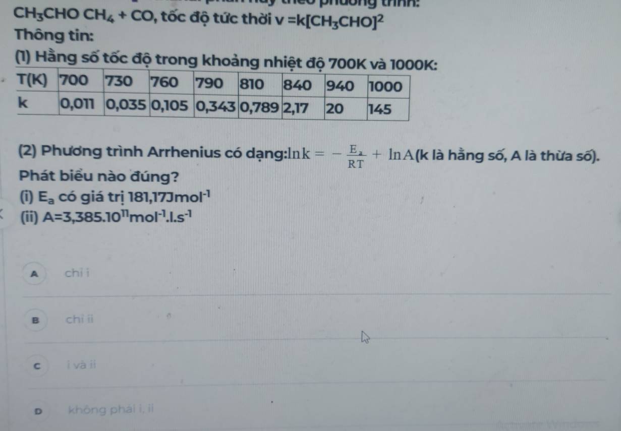 phdong thnh:
CH_3 CHOCH_4+CO , tốc độ tức thời v=k[CH_3CHO]^2
Thông tin:
(1) Hằng số tốc độ trong khoảng nh
(2) Phương trình Arrhenius có dạng:ln k=-frac E_aRT+ln A a (k là hằng số, A là thừa số).
Phát biểu nào đúng?
(i) E_a có giá trị 181,17Jmol^(-1)
(ii) A=3,385.10^(11)mol^(-1).1.s^(-1)
A chì i
B chì i
C ì và jì
D khōng phái i, iì