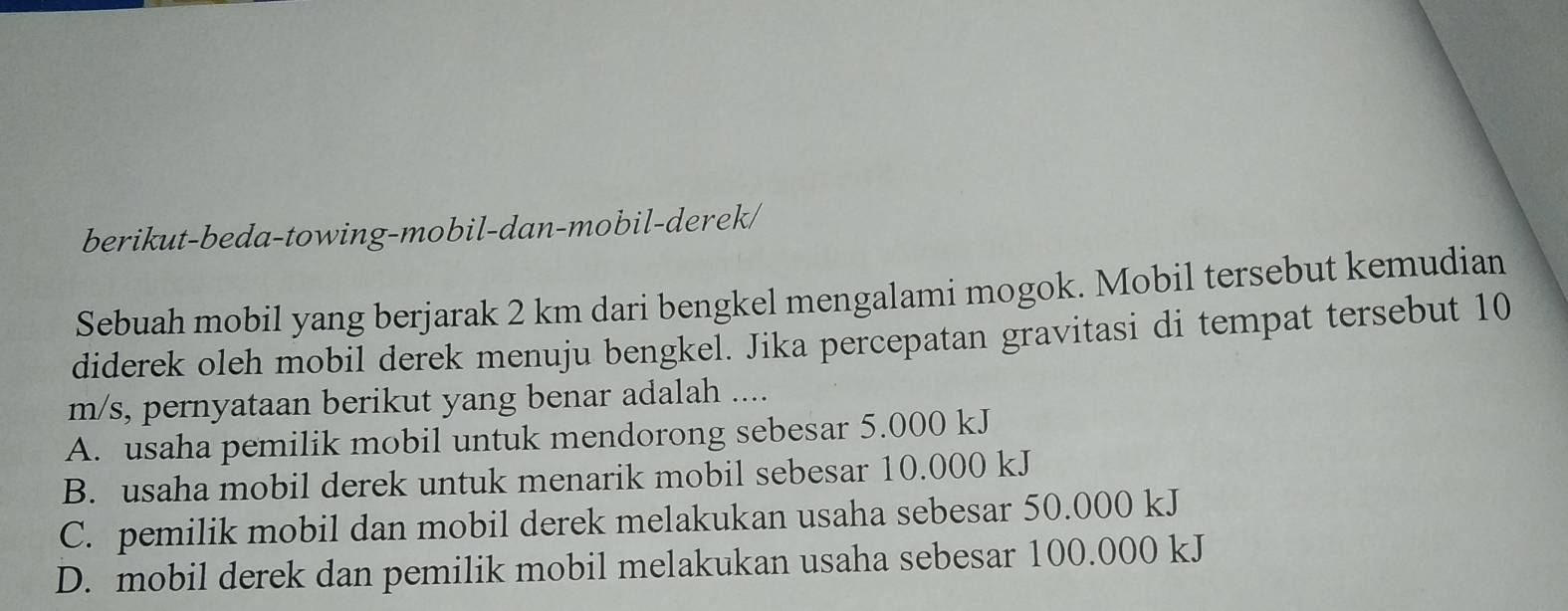 berikut-beda-towing-mobil-dan-mobil-derek/
Sebuah mobil yang berjarak 2 km dari bengkel mengalami mogok. Mobil tersebut kemudian
diderek oleh mobil derek menuju bengkel. Jika percepatan gravitasi di tempat tersebut 10
m/s, pernyataan berikut yang benar adalah ....
A. usaha pemilik mobil untuk mendorong sebesar 5.000 kJ
B. usaha mobil derek untuk menarik mobil sebesar 10.000 kJ
C. pemilik mobil dan mobil derek melakukan usaha sebesar 50.000 kJ
D. mobil derek dan pemilik mobil melakukan usaha sebesar 100.000 kJ