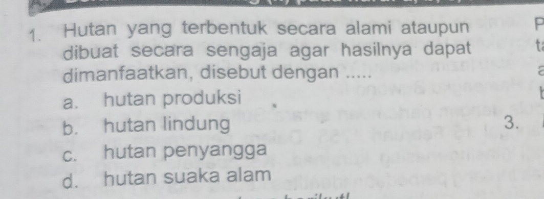 Hutan yang terbentuk secara alami ataupun
P
dibuat secara sengaja agar hasilnya dapat
t
dimanfaatkan, disebut dengan .....
a. hutan produksi
b. hutan lindung 3.
c. hutan penyangga
d. hutan suaka alam