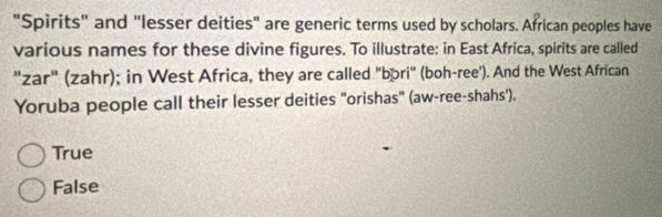 "Spirits" and "lesser deities" are generic terms used by scholars. African peoples have
various names for these divine figures. To illustrate: in East Africa, spirits are called
"zar" (zahr); in West Africa, they are called "bōri" (boh-ree'). And the West African
Yoruba people call their lesser deities "orishas" (aw-ree-shahs').
True
False