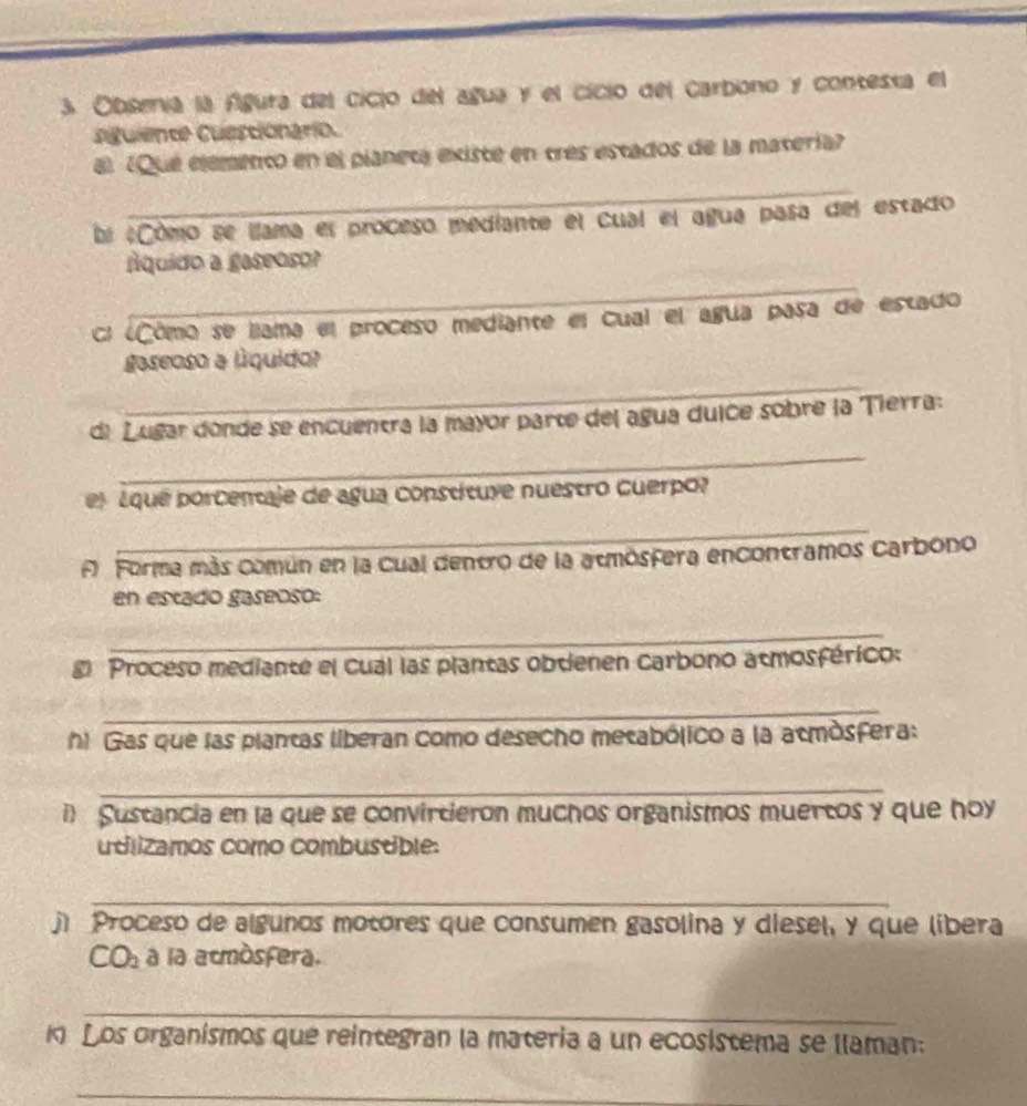 Obsería la Águra del cicio del agua y el cicio del carbono y contesta el 
aiguiente Cuestionario. 
a) (Que elemento en el pianeta existe en tres estados de la matería 
_ 
bi #Cômo se llama el proceso mediante el cual el agua pasa del estado 
_ 
Áquido a gaseoso? 
cl ¿Cômo se llama el proceso mediante el Cual el agua pasa de estado 
_ 
gaseoso a líquido? 
di Lugar donde se encuentra la mayor parte del agua duice sobre la Tierra: 
_ 
el ¿qué porcentaje de agua constituye nuestro cuerpo? 
_ 
A Forma más común en la cual dentro de la atmósfera encontramos Carbono 
en estado gaseoso: 
_ 
E Proceso mediante el cual las plantas obtienen carbono atmosférico: 
_ 
hi Gas que las plantas liberan como desecho metabólico a la atmósfera: 
_ 
i) Sustancia en la que se convirtieron muchos organismos muertos y que hoy 
udlizamos como combustible: 
_ 
j Proceso de algunos motores que consumen gasolina y diesel, y que libera 
CO_2 a la acmòsfera. 
_ 
1 Los organismos que reintegran la materia a un ecosistema se llaman: 
_