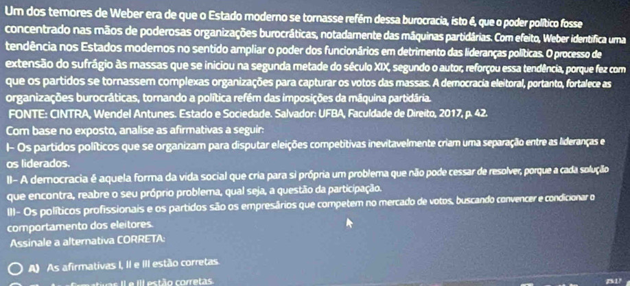 Um dos terores de Weber era de que o Estado moderno se tornasse refém dessa burocracia, isto é, que o poder político fosse
concentrado nas mãos de poderosas organizações burocráticas, notadamente das máquinas partidárias. Com efeito, Weber identifica uma
tendência nos Estados modernos no sentido ampliar o poder dos funcionários em detrimento das lideranças políticas. O processo de
extensão do sufrágio às massas que se iniciou na segunda metade do século XIX, segundo o autor, reforçou essa tendência, porque fez com
que os partidos se tornassem complexas organizações para capturar os votos das massas. A democracia eleitoral, portanto, fortalece as
organizações burocráticas, tornando a política refém das imposições da máquina partidária.
FONTE: CINTRA, Wendel Antunes. Estado e Sociedade. Salvador: UFBA, Faculdade de Direito, 2017, p. 42.
Com base no exposto, analise as afirmativas a seguir:
I- Os partidos políticos que se organizam para disputar eleições competitivas inevitavelmente criam uma separação entre as lideranças e
os liderados.
II- A democracia é aquela forma da vida social que cria para si própria um problema que não pode cessar de resolver, porque a cada solução
que encontra, reabre o seu próprio problema, qual seja, a questão da participação.
III- Os políticos profissionais e os partidos são os empresários que competem no mercado de votos, buscando convencer e condicionar o
comportamento dos eleitores
Assinale a alternativa CORRETA:
A) As afirmativas I, II e III estão corretas
s Il e III estão corretas B1'