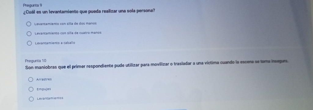 Pregunta 9
¿Cuál es un levantamiento que pueda realizar una sola persona?
Levantamiento con silla de dos manos
Levantamiento con silla de cuatro manos
Levantamiento a caballo
Pregunta 10
Son maniobras que el primer respondiente pude utilizar para movilizar o trasladar a una víctima cuando la escena se tora insegura.
Arrastres
Empujes
Levantamientos