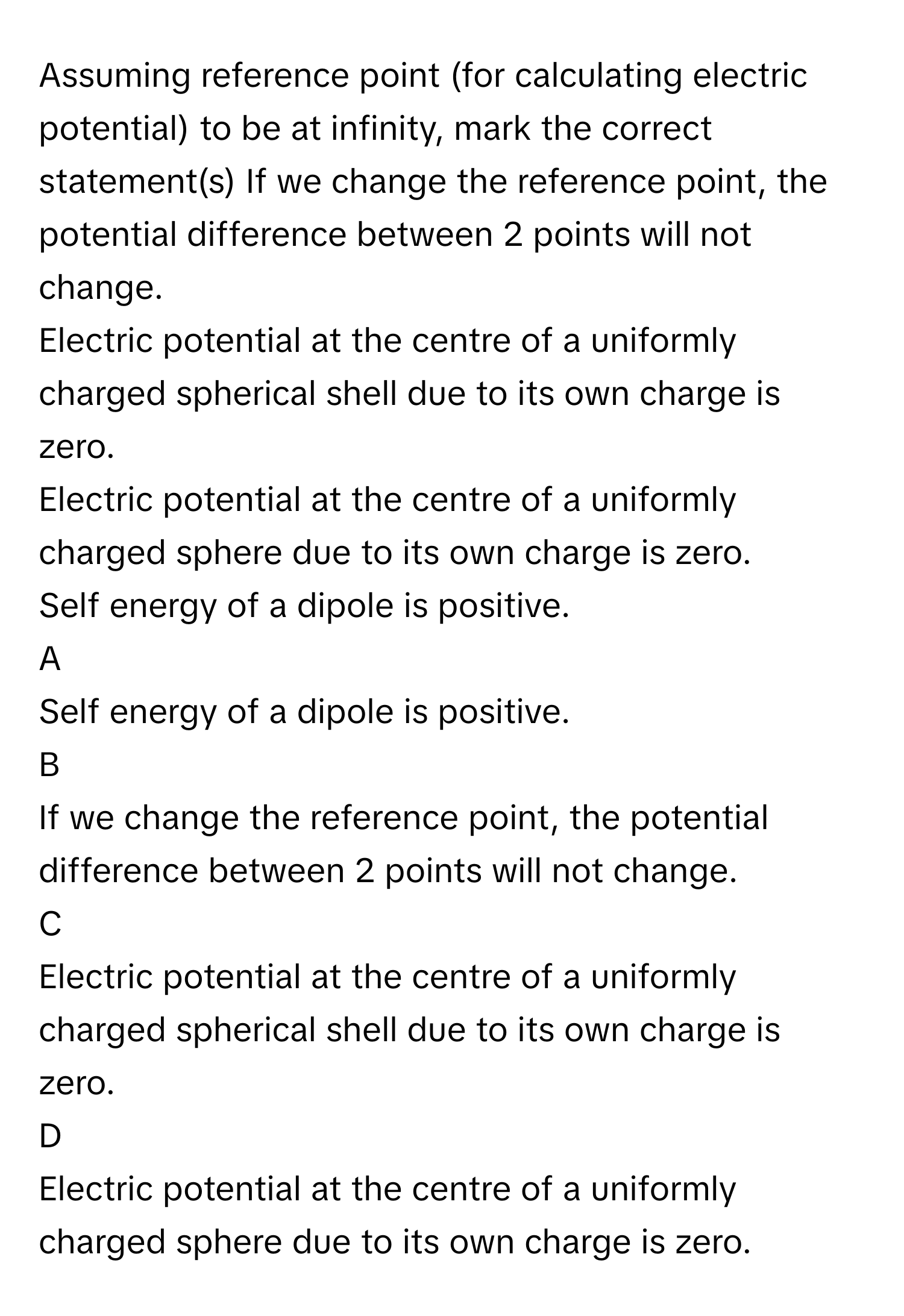 Assuming reference point (for calculating electric potential) to be at infinity, mark the correct statement(s) If we change the reference point, the potential difference between 2 points will not change.
Electric potential at the centre of a uniformly charged spherical shell due to its own charge is zero.
Electric potential at the centre of a uniformly charged sphere due to its own charge is zero.
Self energy of a dipole is positive.

A  
Self energy of a dipole is positive. 


B  
If we change the reference point, the potential difference between 2 points will not change. 


C  
Electric potential at the centre of a uniformly charged spherical shell due to its own charge is zero. 


D  
Electric potential at the centre of a uniformly charged sphere due to its own charge is zero.