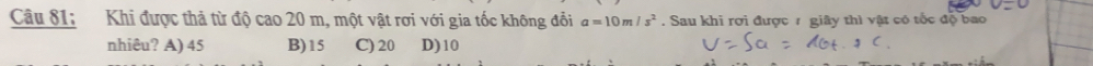 Câu 81; Khi được thả từ độ cao 20 m, một vật rơi với gia tốc không đổi a=10m/s^2. Sau khi rợi được 7 giây thì vật có tốc độ bao
nhiêu? A) 45 B) 15 C) 20 D) 10