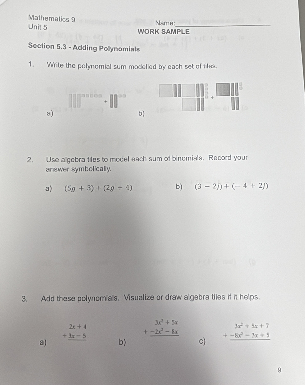 Mathematics 9 
Unit 5 
Name:_ 
WORK SAMPLE 
Section 5.3 - Adding Polynomials 
1. Write the polynomial sum modelled by each set of tiles. 
|| ^108 □^(□) 
a) 
b) 
2. Use algebra tiles to model each sum of binomials. Record your 
answer symbolically. 
a) (5g+3)+(2g+4) b) (3-2j)+(-4+2j)
3. Add these polynomials. Visualize or draw algebra tiles if it helps.
beginarrayr 3x^2+5x +-2x^2-8x hline endarray
a)
beginarrayr 2x+4 +3x-5 hline endarray b) 
c) beginarrayr 3x^2+5x+7 +-8x^2-3x+5 hline endarray