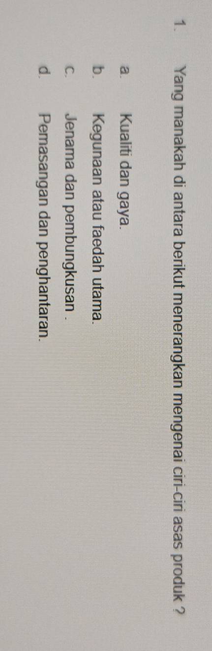 Yang manakah di antara berikut menerangkan mengenai ciri-ciri asas produk ?
a. Kualiti dan gaya.
b. Kegunaan atau faedah utama.
c. Jenama dan pembungkusan .
d. Pemasangan dan penghantaran.