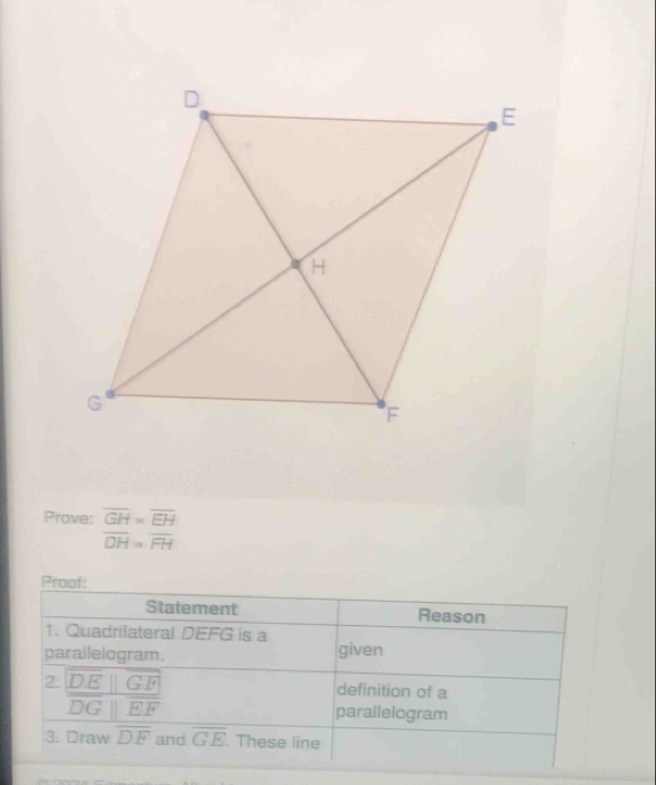 Prave: overline GH=overline EH
overline DH=overline FH
Proof: 
Statement Reason 
1. Quadrilateral DEFG is a 
parallelogram. given 
2. DE ||GF definition of a
overline DGparallel overline EF parailelogram 
3. Draw overline DF and overline GE. These line