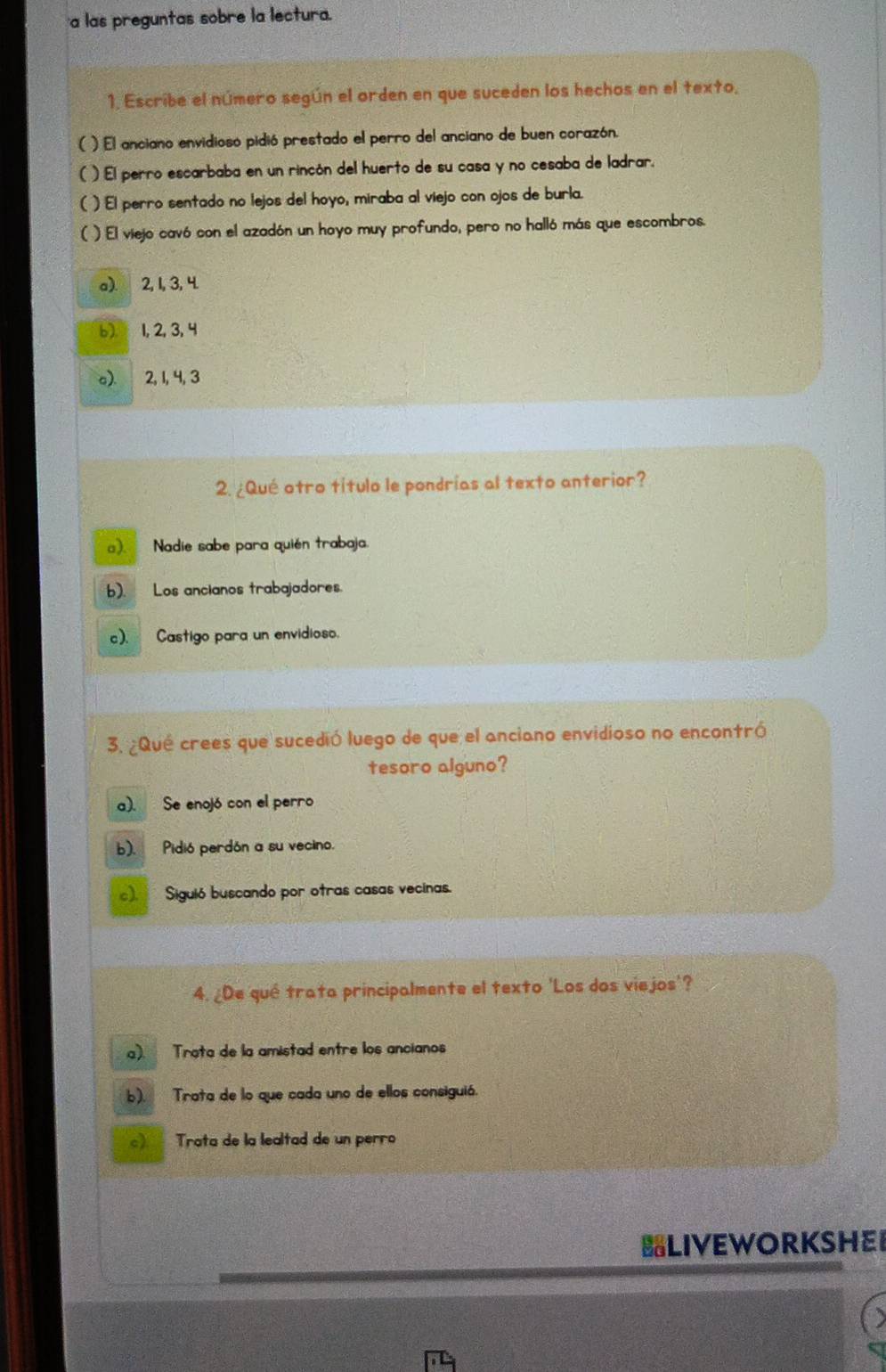 a las preguntas sobre la lectura.
1. Escribe el número según el orden en que suceden los hechos en el texto,
( ) El anciano envidioso pidió prestado el perro del anciano de buen corazón.
( ) El perro escarbaba en un rincón del huerto de su casa y no cesaba de ladrar.
( ) El perro sentado no lejos del hoyo, miraba al viejo con ojos de burla.
( ) El viejo cavó con el azadón un hoyo muy profundo, pero no halló más que escombros.
a). 2, 1, 3, 4.
6) 1, 2, 3, 4
a). 2, 1, 4, 3
2. ¿Qué otro título le pondrías al texto anterior?
). Nadie sabe para quién trabaja.
b). Los ancianos trabajadores.
c). Castigo para un envidioso.
3. ¿Qué crees que sucedió luego de que el anciano envidioso no encontró
tesoro alguno?
a). Se enojó con el perro
b). Pidió perdón a su vecino.
). Siguió buscando por otras casas vecinas.
4. ¿De qué trata principalmente el texto 'Los dos viejos'?
a). Trata de la amistad entre los ancianos
b). Trata de lo que cada uno de ellos consiguió.
) Trata de la lealtad de un perro
LIVEWORKSHE