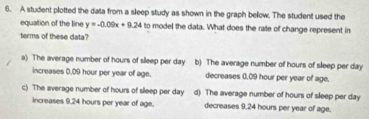 A student plotted the data from a sleep study as shown in the graph below. The student used the
equation of the line y=-0.09x+9.24 to model the data. What does the rate of change represent in
terms of these data?
a) The average number of hours of sleep per day b) The average number of hours of sleep per day
increases 0.09 hour per year of age. decreases 0.09 hour per year of age.
c) The average number of hours of sleep per day d) The average number of hours of sleep per day
increases 9.24 hours per year of age. decreases 9,24 hours per year of age.