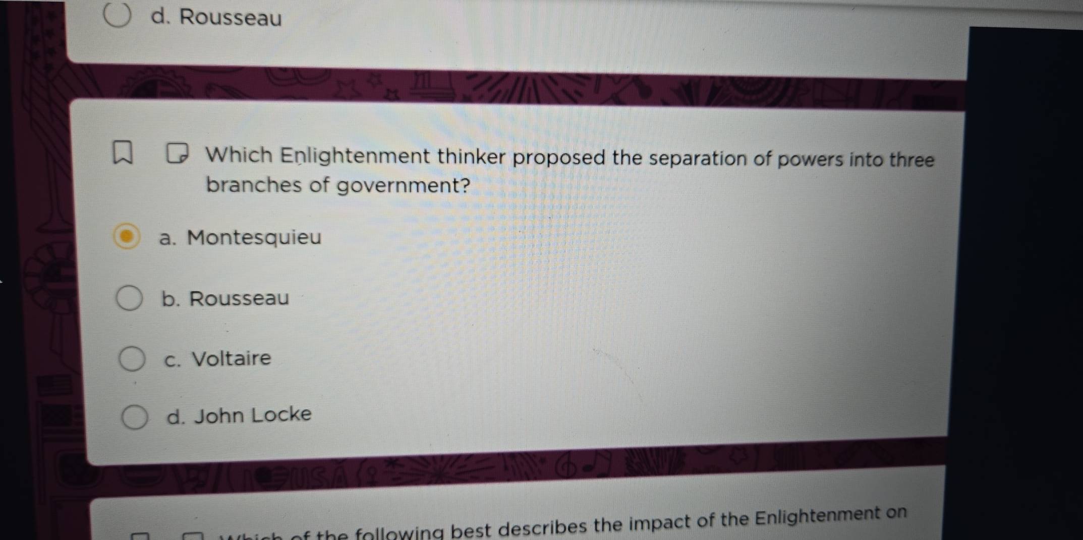 Rousseau
Which Enlightenment thinker proposed the separation of powers into three
branches of government?
a. Montesquieu
b. Rousseau
c. Voltaire
d. John Locke
e following best describes the impact of the Enlightenment on