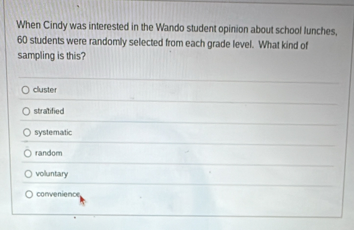 When Cindy was interested in the Wando student opinion about school lunches,
60 students were randomly selected from each grade level. What kind of
sampling is this?
cluster
stratified
systematic
random
voluntary
convenience