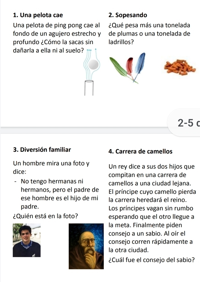 Una pelota cae 2. Sopesando 
Una pelota de ping pong cae al ¿Qué pesa más una tonelada 
fondo de un agujero estrecho y de plumas o una tonelada de 
profundo ¿Cómo la sacas sin ladrillos? 
dañarla a ella ni al suelo?
2-5 c 
3. Diversión familiar 4. Carrera de camellos 
Un hombre mira una foto y Un rey dice a sus dos hijos que 
dice: 
compitan en una carrera de 
No tengo hermanas ni camellos a una ciudad lejana. 
hermanos, pero el padre de El príncipe cuyo camello pierda 
ese hombre es el hijo de mi la carrera heredará el reino. 
padre. Los príncipes vagan sin rumbo 
¿Quién está en la foto? esperando que el otro llegue a 
la meta. Finalmente piden 
consejo a un sabio. Al oír el 
consejo corren rápidamente a 
la otra ciudad. 
¿Cuál fue el consejo del sabio?