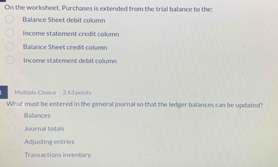 On the worksheet, Purchases is extended from the trial balance to the:
Balance Sheet debit column
Income statement credit column
Balance Sheet credit column
Income statement debit column
Multiple Choice 2.63 points
What must be entered in the general journal so that the ledger balances can be updated?
Balances
Journal totals
Adjusting entries
Transactions inventory