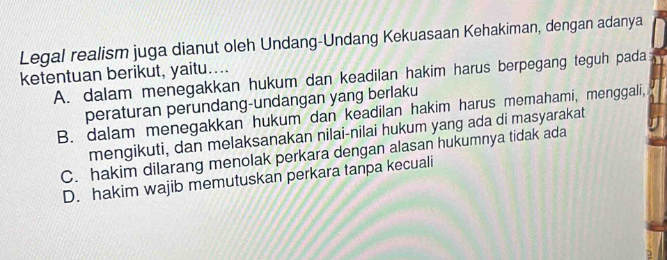 Legal realism juga dianut oleh Undang-Undang Kekuasaan Kehakiman, dengan adanya
ketentuan berikut, yaitu....
A. dalam menegakkan hukum dan keadilan hakim harus berpegang teguh pada
peraturan perundang-undangan yang berlaku
B. dalam menegakkan hukum dan keadilan hakim harus memahami, menggali,
mengikuti, dan melaksanakan nilai-nilai hukum yang ada di masyarakat
C. hakim dilarang menolak perkara dengan alasan hukumnya tidak ada
D. hakim wajib memutuskan perkara tanpa kecuali