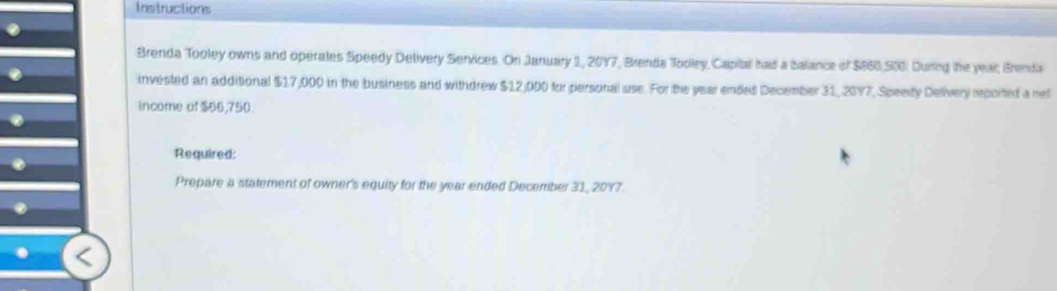 Instructions 
Brenda Tooley owns and operates Speedy Delivery Services. On January 1, 2017, Brenda Tooley, Capital haid a balance of $860 500. During the year, Brenda 
invested an additional $17,000 in the business and withdrew $12,000 for personal use. For the year endes December 31, 2017, Speety Delivery reported a rel 
income of $66,750. 
Required: 
Prepare a statement of owner's equity for the year ended December 31, 2017.