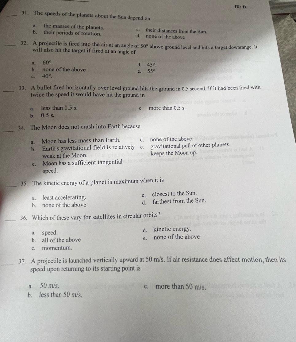 ID: D
_31. The speeds of the planets about the Sun depend on
a. the masses of the planets. c. their distances from the Sun.
b. their periods of rotation. d. none of the above
_32. A projectile is fired into the air at an angle of 50° above ground level and hits a target downrange. It
will also hit the target if fired at an angle of
a. 60°.
d. 45°.
b. none of the above
e. 55°.
c. 40°. 
_33. A bullet fired horizontally over level ground hits the ground in 0.5 second. If it had been fired with
twice the speed it would have hit the ground in
a. less than 0.5 s. c. more than 0.5 s.
b. 0.5 s.
_
34. The Moon does not crash into Earth because
a. Moon has less mass than Earth. d. none of the above
b. Earth's gravitational field is relatively e. gravitational pull of other planets
weak at the Moon. keeps the Moon up.
c. Moon has a sufficient tangential
speed.
_
35. The kinetic energy of a planet is maximum when it is
a. least accelerating. c. closest to the Sun.
b. none of the above d. farthest from the Sun.
_
36. Which of these vary for satellites in circular orbits?
a. speed. d. kinetic energy.
b. all of the above e. none of the above
c. momentum.
_
37. A projectile is launched vertically upward at 50 m/s. If air resistance does affect motion, then its
speed upon returning to its starting point is
a. 50 m/s. c. more than 50 m/s.
b. less than 50 m/s.