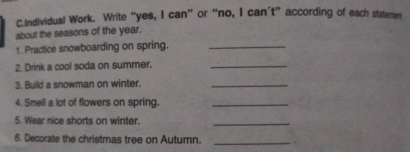 Individual Work. Write “yes, I can” or “no, I can't” according of each statement 
about the seasons of the year. 
1. Practice snowboarding on spring._ 
2. Drink a cool soda on summer._ 
3. Build a snowman on winter. 
_ 
4. Smell a lot of flowers on spring._ 
5. Wear nice shorts on winter. 
_ 
6. Decorate the christmas tree on Autumn._