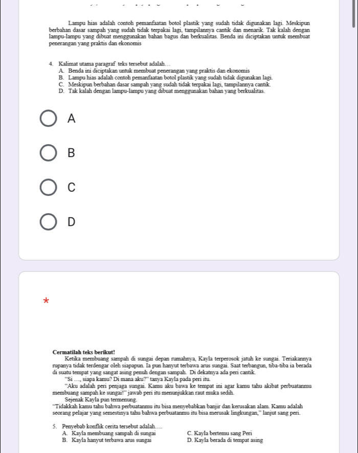 Lampu hias adalah contoh pemanfaatan botol plastik yang sudah tidak digunakan lagi. Meskipun
berbahan dasar sampah yang sudah tidak terpakai lagi, tampilannya cantik dan menarik. Tak kalah dengan
lampu-lampu yang dibuat menggunakan bahan bagus dan berkualitas. Benda ini diciptakan untuk membuat
penerangan yang praktis dan ekonomis
4. Kalimat utama paragraf teks tersebut adalah…
A. Benda ini diciptakan untuk membuat penerangan yang praktis dan ekonomis
B. Lampu hias adalah contoh pemanfaatan botol plastik yang sudah tidak digunakan lagi.
C. Meskipun berbahan dasar sampah yang sudah tidak terpakai lagi, tampilannya cantik.
D. Tak kalah dengan lampu-lampu yang dibuat menggunakan bahan yang berkualitas.
A
B
C
D
*
Cermatilah teks berikut!
Ketika membuang sampah di sungai depan rumahnya, Kayla terperosok jatuh ke sungai. Teriakannya
rupanya tidak terdengar oleh siapapun. Ia pun hanyut terbawa arus sungai. Saat terbangun, tiba-tiba ia berada
di suatu tempat yang sangat asing penuh dengan sampah. Di dekatnya ada peri cantik.
“Si …, siapa kamu? Di mana aku?” tanya Kayla pada peri itu.
“Aku adalah peri penjaga sungai. Kamu aku bawa ke tempat ini agar kamu tahu akibat perbuatanmu
membuang sampah ke sungai!'' jawab peri itu menunjukkan raut muka sedih
Sejenak Kayla pun termenung.
“Tidakkah kamu tahu bahwa perbuatanmu itu bisa menyebabkan banjir dan kerusakan alam. Kamu adalah
seorang pelajar yang semestinya tahu bahwa perbuatanmu itu bisa merusak lingkungan,” lanjut sang peri.
5. Penyebab konflik cerita tersebut adalah…
A. Kayla membuang sampah di sungai C. Kayla bertemu sang Peri
B. Kayla hanyut terbawa arus sungai D. Kayla berada di tempat asing