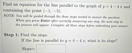 Find an equation for the line parallel to the graph of y=4-4x and 
containing the point (-1,-5). 
NOTE: You will be guided through the three steps needed to answer the question. 
When you press Enter after correctly answering one step, the next step in 
the process will appear. Complete all three steps before submitting your answer. 
Step 1 : Find the slope 
If the line is parallel to y=4-4x , what is its slope? 
Slop e=□