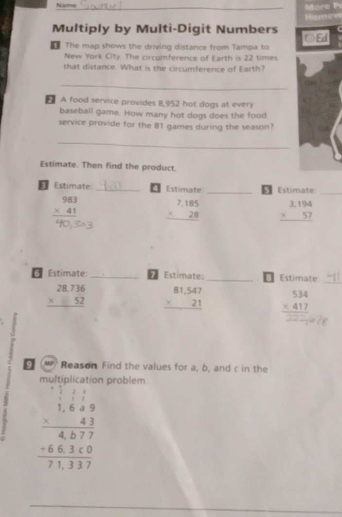 Name 
o 
Homew 
Multiply by Multi-Digit Numbers @Ed 
The map shows the driving distance from Tampa to 
New York City. The circumference of Earth is 22 times 
that distance. What is the circumference of Earth? 
_ 
A food service provides 8,952 hot dogs at every 
baseball game. How many hot dogs does the food 
service provide for the 81 games during the season? 
_ 
Estimate. Then find the product. 
Estimate: _Estimate: _§ Estimate:_ 
4
beginarrayr 983 * 41 hline endarray
beginarrayr 7,185 * 28 hline endarray
beginarrayr 3,194 * 57 hline endarray
Estimate: _*Estimate: _B Estimate:
beginarrayr 28,736 * 52 hline endarray
_
beginarrayr 81,547 * 21 hline endarray
beginarrayr 534 * 417 hline endarray
P 
§M Reason Find the values for a, b, and c in the 
problem. 
6 beginarrayr -beginarrayr 1 -1.689 * 43 hline 4877 -663* 0 hline 71,107endarray
