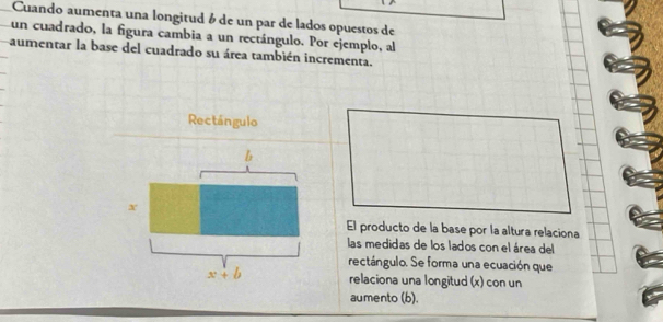 Cuando aumenta una longitud é de un par de lados opuestos de 
un cuadrado, la figura cambia a un rectángulo. Por ejemplo, al 
aumentar la base del cuadrado su área también incrementa. 
Rectángulo
b
x
El producto de la base por la altura relaciona 
las medidas de los lados con el área del 
rectángulo. Se forma una ecuación que
x+b relaciona una longitud (x) con un 
aumento (b).