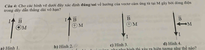 Cho các hình vẽ dưới đây xác định đúng/sai về hướng của vectơ cảm ứng từ tại M gây bởi dòng điện
trong dây dẫn thẳng dài vô hạn?
1 overline B
Ⅰ vector B
overline B
overline B
M
M
㊉ M
M
I
I
a) Hình 1. b) Hình 2. c) Hình 3. d) Hình 4.
như hình thì xảy ra hiện tương như thế nào?