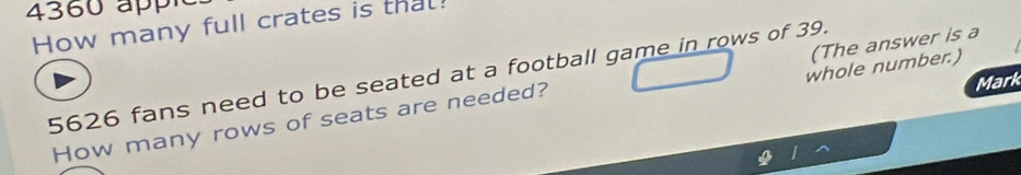 4360 ap 
How many full crates is that! 
whole number.)
5626 fans need to be seated at a football game in rows of 39. 
Mark 
How many rows of seats are needed? (The answer is a