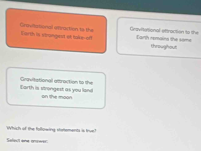 Gravitational attraction to the Gravitational attraction to the
Earth is strongest at take-off
Earth remains the same
throughout
Gravitational attraction to the
Earth is strongest as you land
on the moon
Which of the following statements is true?
Select one answer: