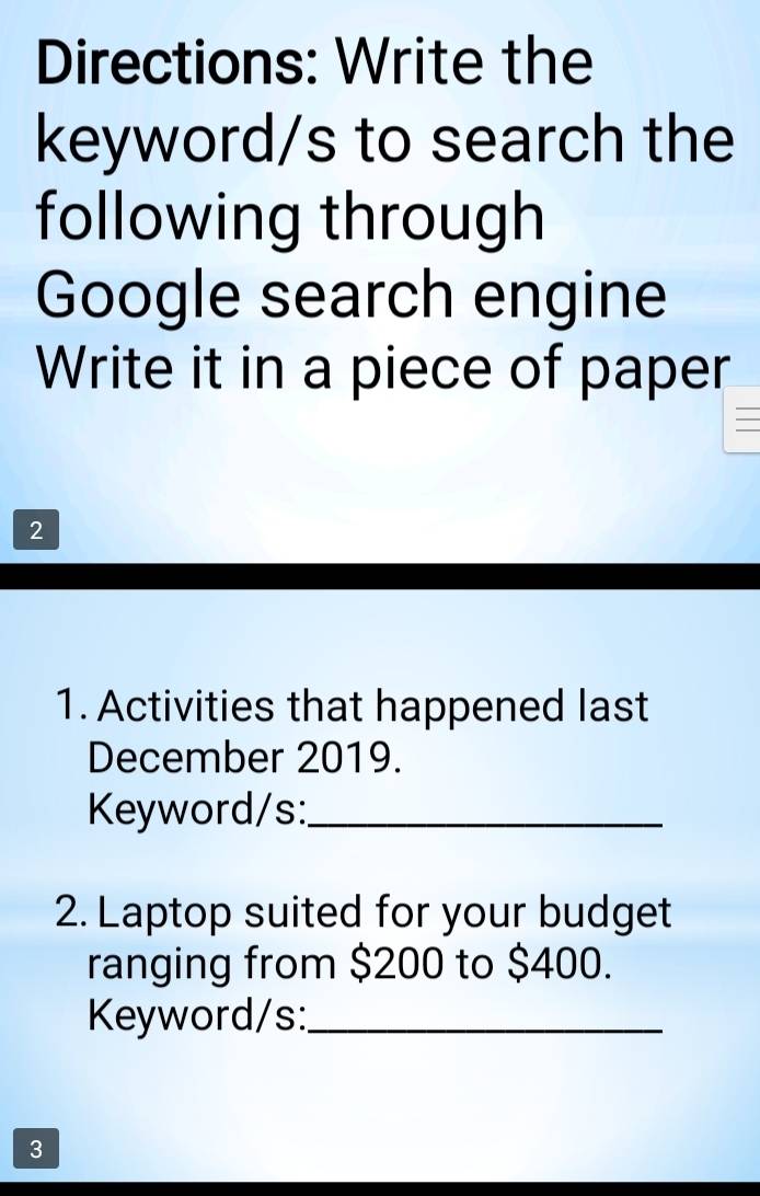 Directions: Write the 
keyword/s to search the 
following through 
Google search engine 
Write it in a piece of paper 
2 
1. Activities that happened last 
December 2019. 
Keyword/s:_ 
2. Laptop suited for your budget 
ranging from $200 to $400. 
Keyword/s:_ 
3