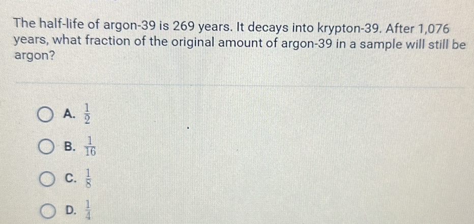 The half-life of argon- 39 is 269 years. It decays into krypton- 39. After 1,076
years, what fraction of the original amount of argon- 39 in a sample will still be
argon?
A.  1/2 
B.  1/16 
C.  1/8 
D.  1/4 