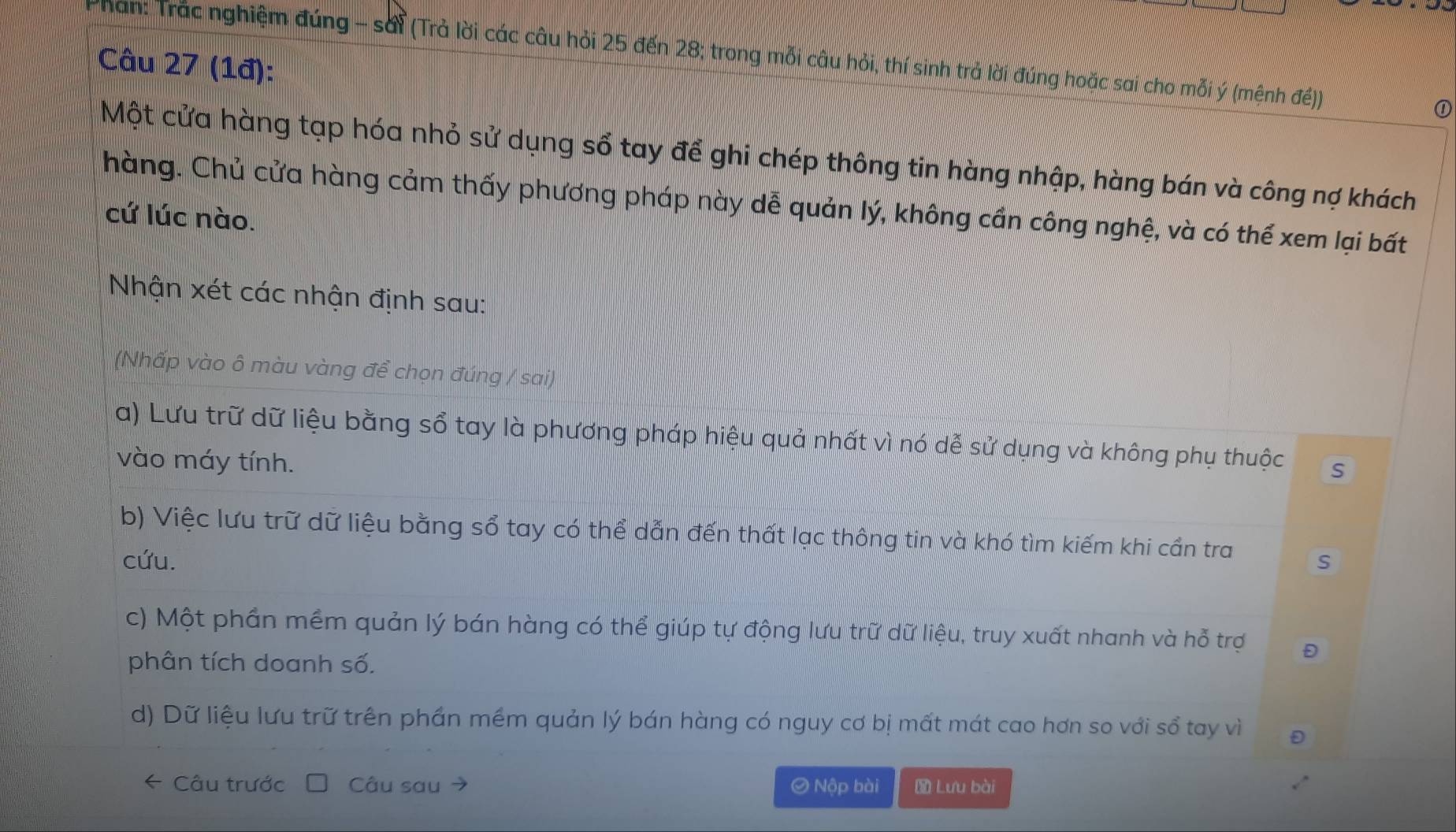 Phan: Trác nghiệm đúng - sái (Trả lời các câu hỏi 25 đến 28; trong mỗi câu hỏi, thí sinh trả lời đúng hoặc sai cho mỗi ý (mệnh đế)) ①
Câu 27 (1đ):
Một cửa hàng tạp hóa nhỏ sử dụng sổ tay để ghi chép thông tin hàng nhập, hàng bán và công nợ khách
hàng. Chủ cửa hàng cảm thấy phương pháp này dễ quản lý, không cần công nghệ, và có thể xem lại bất
cứ lúc nào.
Nhận xét các nhận định sau:
(Nhấp vào ô màu vàng để chọn đúng / sai)
a) Lưu trữ dữ liệu bằng sổ tay là phương pháp hiệu quả nhất vì nó dễ sử dụng và không phụ thuộc s
vào máy tính.
b) Việc lưu trữ dữ liệu bằng sổ tay có thể dẫn đến thất lạc thông tin và khó tìm kiếm khi cần tra s
cứu.
c) Một phần mềm quản lý bán hàng có thể giúp tự động lưu trữ dữ liệu, truy xuất nhanh và hỗ trợ
phân tích doanh số.
d) Dữ liệu lưu trữ trên phần mềm quản lý bán hàng có nguy cơ bị mất mát cao hơn so với sổ tay vì
Câu trước Câu sau O Nộp bài Lưu bài