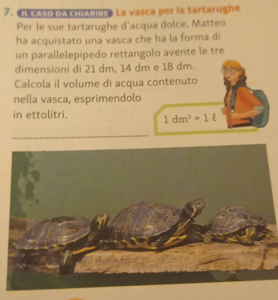 ILCASO DA CHIARIRE》 La vasca per le tartarughe 
Per le sue tartarughe d’acqua dolce, Matteo 
ha acquistato una vasca che ha la forma di 
un parallelepipedo rettangolo avente le tre 
dimensioni di 21 dm, 14 dm e 18 dm. 
Calcola il volume di acqua contenuto 
nella vasca, esprimendolo 
in ettolitri.
1dm^3=1ell
_