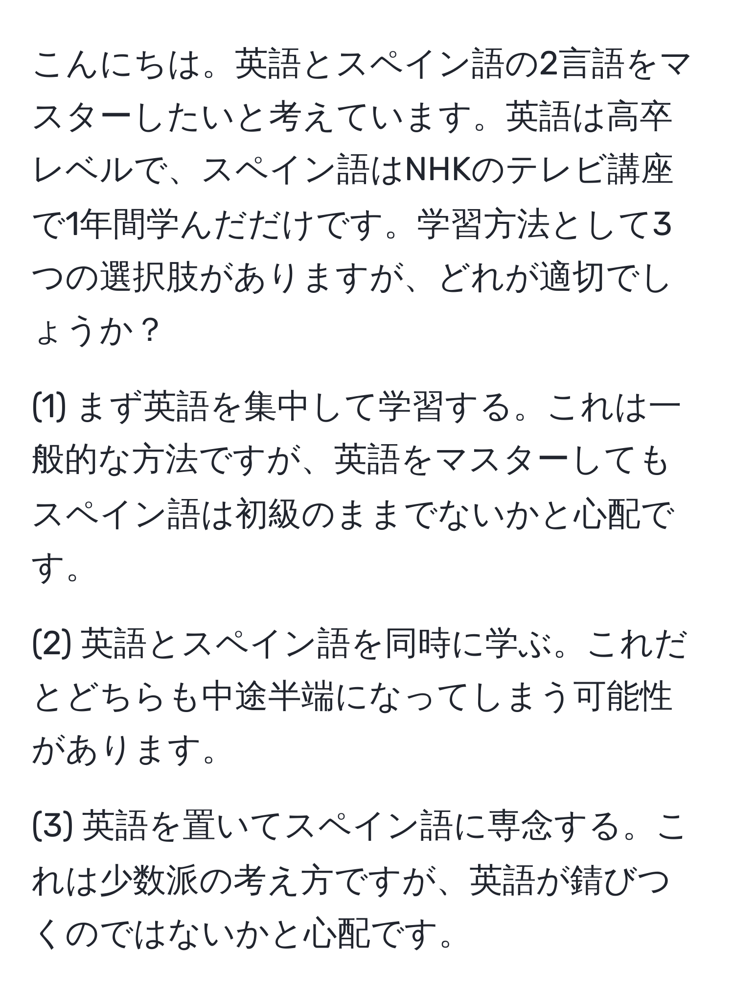 こんにちは。英語とスペイン語の2言語をマスターしたいと考えています。英語は高卒レベルで、スペイン語はNHKのテレビ講座で1年間学んだだけです。学習方法として3つの選択肢がありますが、どれが適切でしょうか？

(1) まず英語を集中して学習する。これは一般的な方法ですが、英語をマスターしてもスペイン語は初級のままでないかと心配です。

(2) 英語とスペイン語を同時に学ぶ。これだとどちらも中途半端になってしまう可能性があります。

(3) 英語を置いてスペイン語に専念する。これは少数派の考え方ですが、英語が錆びつくのではないかと心配です。