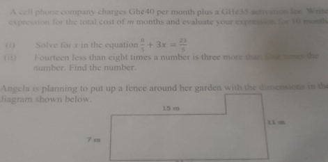 A cell phone company charges Ghe40 per month plus a GHe35 activation fee. Write 
expression for the total cost of m months and evaluate your expression for 10 month
(1) Solve for x in the equation  8/5 +3x= 23/5 
(ii) Fourteen less than eight times a number is three more than four times the 
number. Find the number. 
Angela is planning to put up a fence around her garden with the dimensions in the 
hagram shown below.