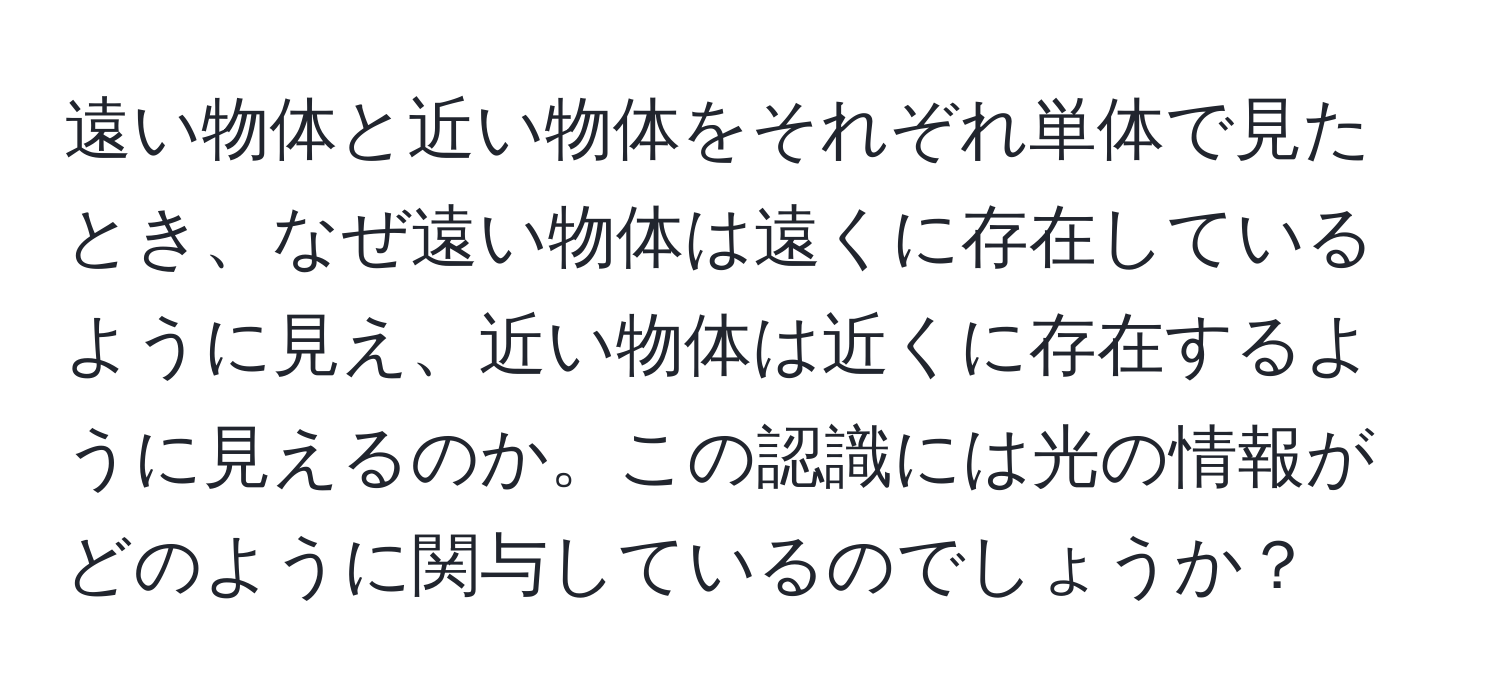 遠い物体と近い物体をそれぞれ単体で見たとき、なぜ遠い物体は遠くに存在しているように見え、近い物体は近くに存在するように見えるのか。この認識には光の情報がどのように関与しているのでしょうか？