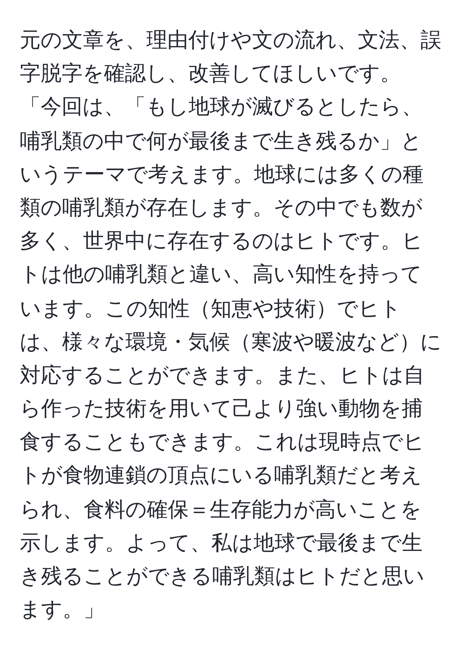 元の文章を、理由付けや文の流れ、文法、誤字脱字を確認し、改善してほしいです。「今回は、「もし地球が滅びるとしたら、哺乳類の中で何が最後まで生き残るか」というテーマで考えます。地球には多くの種類の哺乳類が存在します。その中でも数が多く、世界中に存在するのはヒトです。ヒトは他の哺乳類と違い、高い知性を持っています。この知性知恵や技術でヒトは、様々な環境・気候寒波や暖波などに対応することができます。また、ヒトは自ら作った技術を用いて己より強い動物を捕食することもできます。これは現時点でヒトが食物連鎖の頂点にいる哺乳類だと考えられ、食料の確保＝生存能力が高いことを示します。よって、私は地球で最後まで生き残ることができる哺乳類はヒトだと思います。」