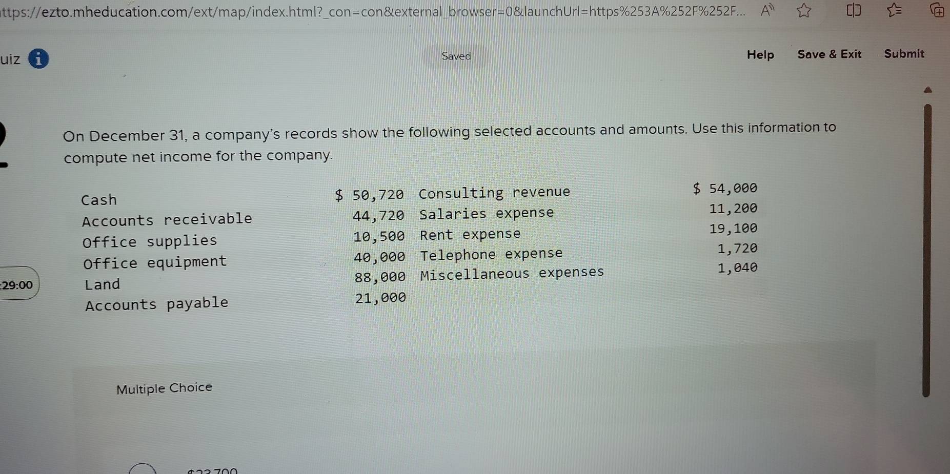 ttps://ezto.mheducation.com/ext/map/index.html?_con=con&external_browser=0&launchUrl=https%253A%252F%252F... A'' 
uiz Saved Help Save & Exit Submit 
On December 31, a company's records show the following selected accounts and amounts. Use this information to 
compute net income for the company. 
Cash $ 50,720 Consulting revenue
$ 54,000
Accounts receivable 44,720 Salaries expense 11, 200
Office supplies 10,500 Rent expense 19,100
Office equipment 40,000 Telephone expense 1,720
: 29:00 Land 88,000 Miscellaneous expenses
1,040
Accounts payable 21,000
Multiple Choice