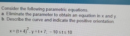 Consider the following parametric equations. 
a. Eliminate the parameter to obtain an equation in x and y. 
b. Describe the curve and indicate the positive orientation.
x=(t+4)^2, y=t+7; -10≤ t≤ 10