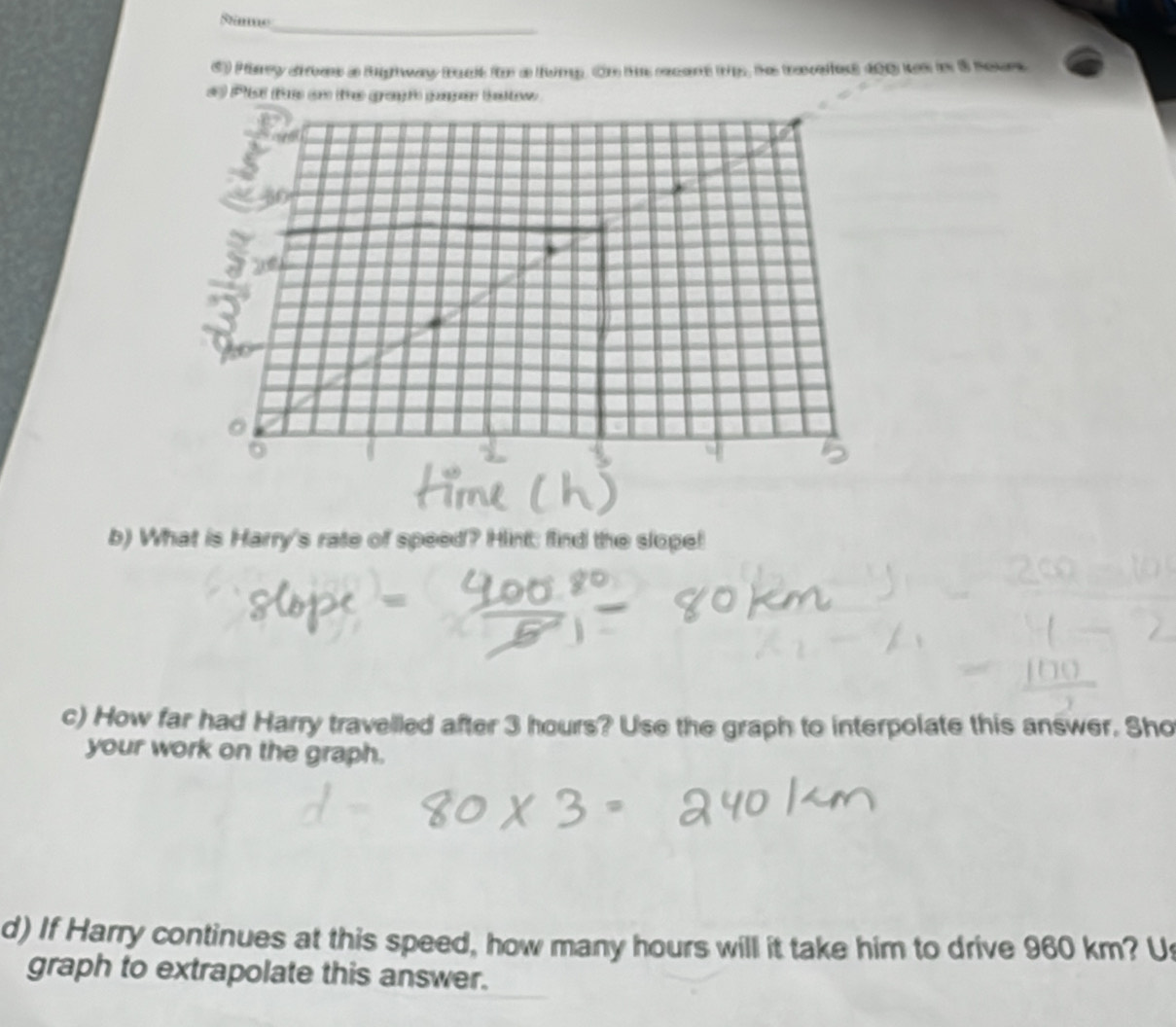 Pary sres a Rghway bak for a lumg. On ts ccent trp, he traveles 400 ws in 8 Sour 
# Plist te on the grant pape baow 
b) What is Harry's rate of speed? Hint: find the slope! 
c) How far had Harry travelled after 3 hours? Use the graph to interpolate this answer. Sho 
your work on the graph. 
d) If Harry continues at this speed, how many hours will it take him to drive 960 km? U 
graph to extrapolate this answer.