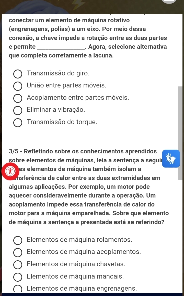 conectar um elemento de máquina rotativo
(engrenagens, polias) a um eixo. Por meio dessa
conexão, a chave impede a rotação entre as duas partes
e permite_ . Agora, selecione alternativa
que completa corretamente a lacuna.
Transmissão do giro.
União entre partes móveis.
Acoplamento entre partes móveis.
Eliminar a vibração.
Transmissão do torque.
3/5 - Refletindo sobre os conhecimentos aprendidos
sobre elementos de máquinas, leia a sentença a seguir
es elementos de máquina também isolam a
insferência de calor entre as duas extremidades em
algumas aplicações. Por exemplo, um motor pode
aquecer consideravelmente durante a operação. Um
acoplamento impede essa transferência de calor do
motor para a máquina emparelhada. Sobre que elemento
de máquina a sentença a presentada está se referindo?
Elementos de máquina rolamentos.
Elementos de máquina acoplamentos.
Elementos de máquina chavetas.
Elementos de máquina mancais.
Elementos de máquina engrenagens.