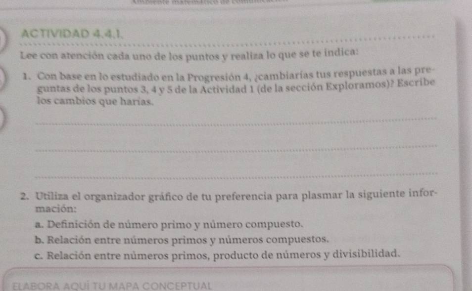 ACTIVIDAD 4.4.1. 
_ 
Lee con atención cada uno de los puntos y realiza lo que se te indica: 
1. Con base en lo estudiado en la Progresión 4, ¿cambiarías tus respuestas a las pre- 
guntas de los puntos 3, 4 y 5 de la Actividad 1 (de la sección Exploramos)? Escribe 
los cambios que harías. 
_ 
_ 
_ 
2. Utiliza el organizador gráfico de tu preferencia para plasmar la siguiente infor- 
mación: 
a. Definición de número primo y número compuesto. 
b. Relación entre números primos y números compuestos. 
c. Relación entre números primos, producto de números y divisibilidad. 
ELABORA AQUÍ TU MAPA CONCEPTUAL