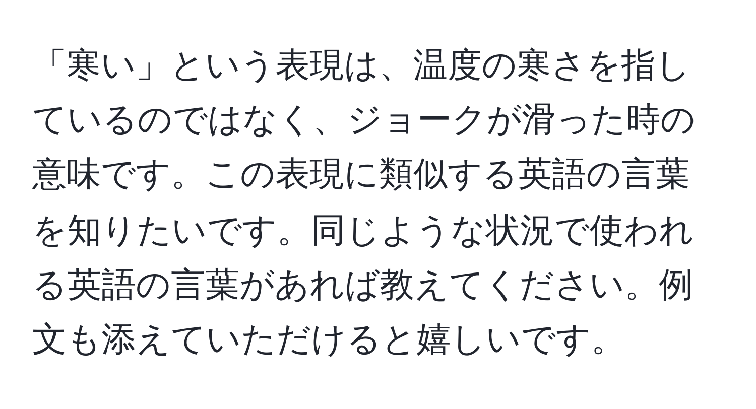 「寒い」という表現は、温度の寒さを指しているのではなく、ジョークが滑った時の意味です。この表現に類似する英語の言葉を知りたいです。同じような状況で使われる英語の言葉があれば教えてください。例文も添えていただけると嬉しいです。