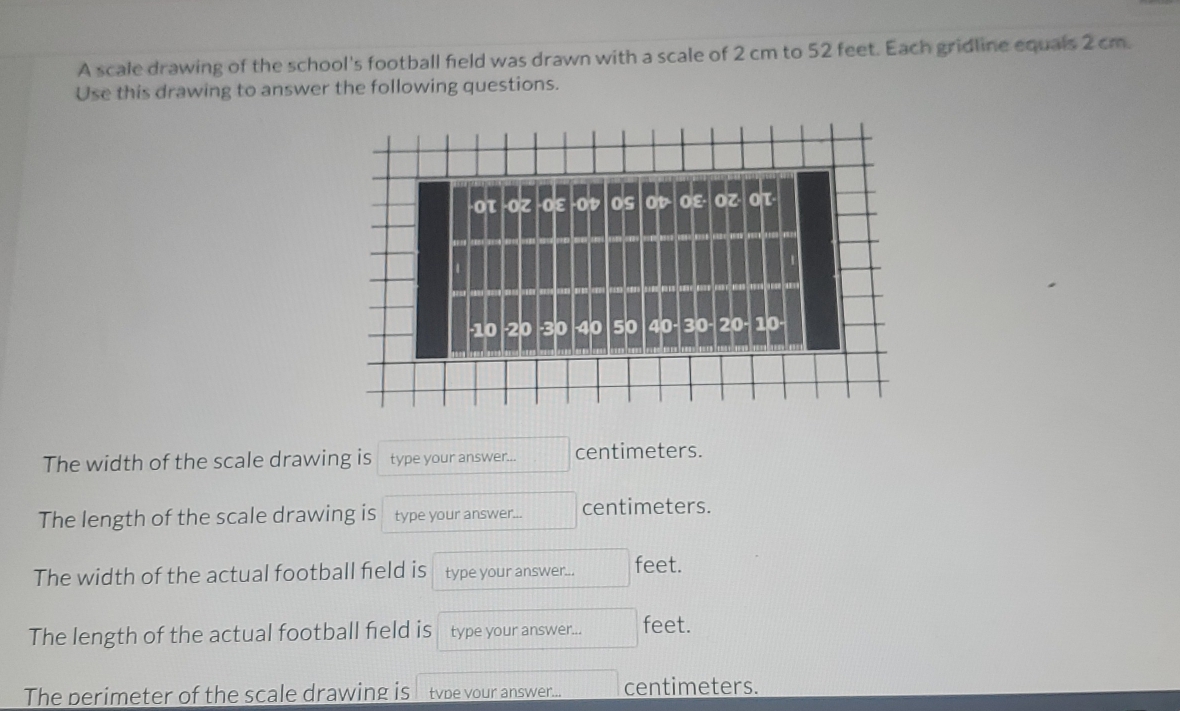 A scale drawing of the school's football field was drawn with a scale of 2 cm to 52 feet. Each gridline equals 2 cm. 
Use this drawing to answer the following questions. 
-Οτ -Οζ -Οε -Oレ OS OV· Oε· OZ· OT· 
· 10 20 · 30 40 50 40 - 30 - 20 - 10 · 
The width of the scale drawing is type your answer... centimeters. 
The length of the scale drawing is type your answer... centimeters. 
The width of the actual football field is type your answer... feet. 
The length of the actual football field is type your answer... feet. 
The perimeter of the scale drawing is tvpe vour answer... centimeters.