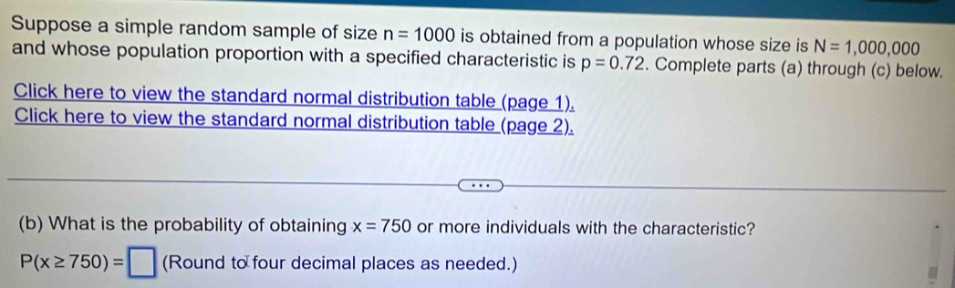 Suppose a simple random sample of size n=1000 is obtained from a population whose size is N=1,000,000
and whose population proportion with a specified characteristic is p=0.72. Complete parts (a) through (c) below. 
Click here to view the standard normal distribution table (page 1). 
Click here to view the standard normal distribution table (page 2). 
(b) What is the probability of obtaining x=750 or more individuals with the characteristic?
P(x≥ 750)=□ (Round to four decimal places as needed.)