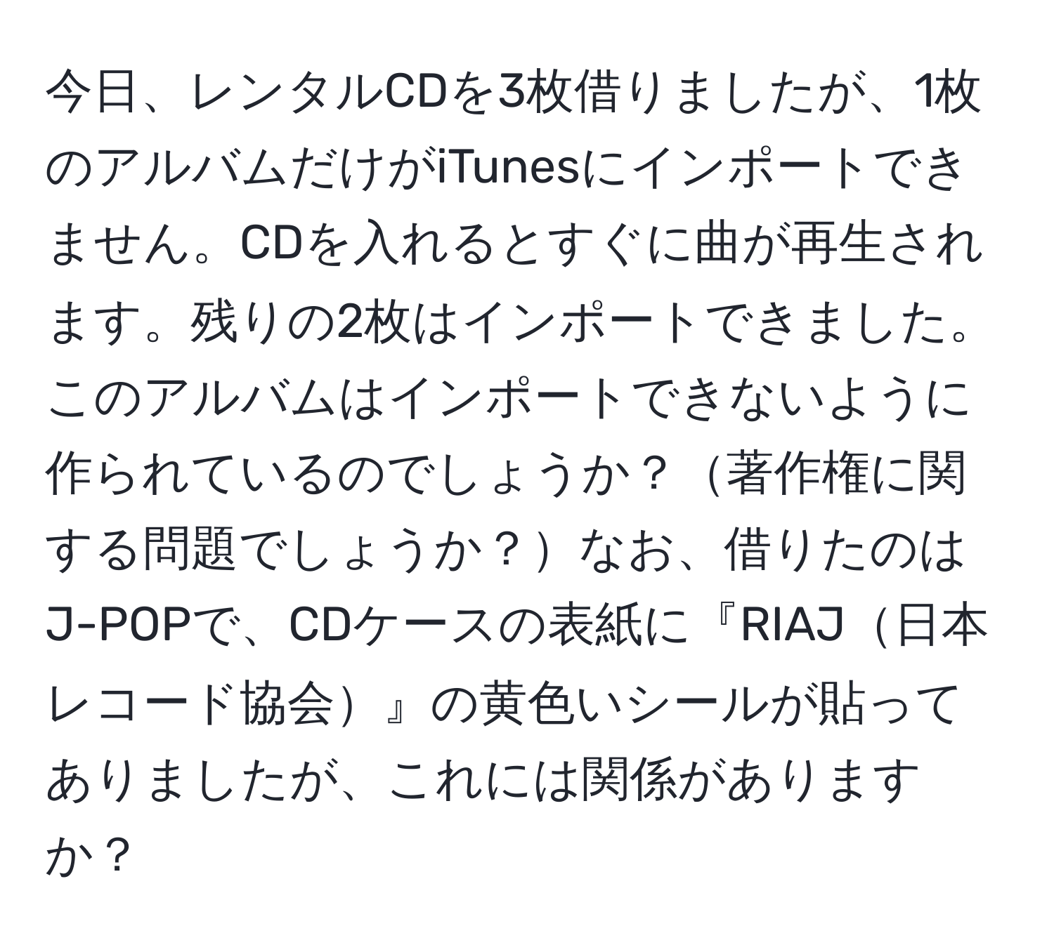 今日、レンタルCDを3枚借りましたが、1枚のアルバムだけがiTunesにインポートできません。CDを入れるとすぐに曲が再生されます。残りの2枚はインポートできました。このアルバムはインポートできないように作られているのでしょうか？著作権に関する問題でしょうか？なお、借りたのはJ-POPで、CDケースの表紙に『RIAJ日本レコード協会』の黄色いシールが貼ってありましたが、これには関係がありますか？