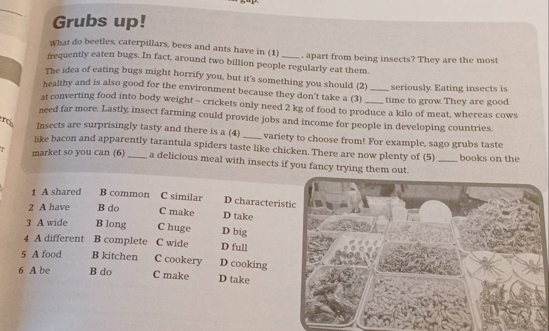 Grubs up!
What do beetles, caterpillars, bees and ants have in (1) , apart from being insects? They are the most
frequently eaten bugs. In fact, around two billion people regularly eat them.
The idea of eating bugs might horrify you, but it's something you should (2) seriously Eating insects is
healthy and is also good for the environment because they don’t take a (3) _time to grow They are good
at converting food into body weight - crickets only need 2 kg of food to produce a kilo of meat, whereas cows
need far more. Lastly insect farming could provide jobs and income for people in developing countries.
ercis Insects are surprisingly tasty and there is a (4) _variety to choose from! For example, sago grubs taste
like bacon and apparently tarantula spiders taste like chicken. There are now plenty of (5) _books on the
T market so you can (6) _a delicious meal with insects if you fancy trying them out.
1 A shared B common C similar D characteris
2 A have B do C make D take
3 A wide B long C huge D big
4 A different B complete C wide D full
5 A food B kitchen C cookery D cooking
6 A be B do C make D take
